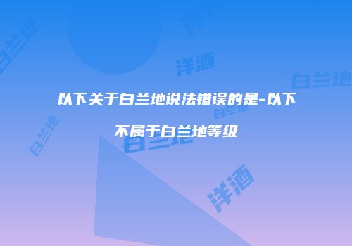 以下关于白兰地说法错误的是-以下不属于白兰地等级