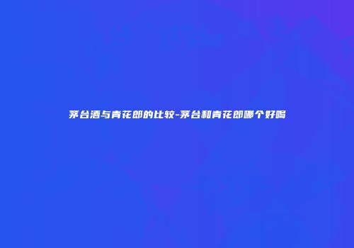 茅台酒与青花郎的比较-茅台和青花郎哪个好喝