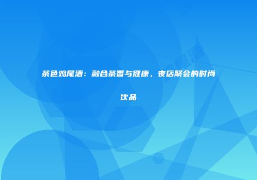 茶色鸡尾酒：融合茶香与健康，夜店聚会的时尚饮品