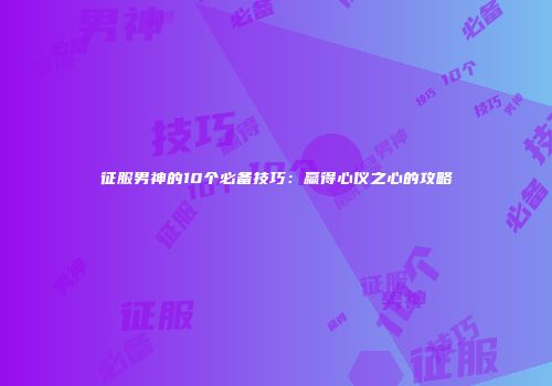 征服男神的10个必备技巧：赢得心仪之心的攻略