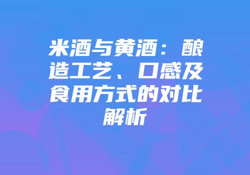米酒与黄酒：酿造工艺、口感及食用方式的对比解析