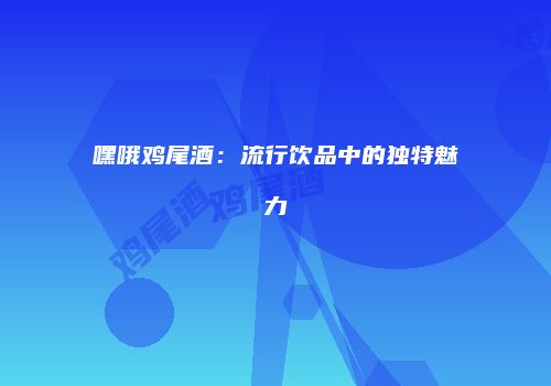 嘿哦鸡尾酒：流行饮品中的独特魅力