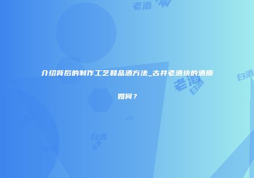 介绍背后的制作工艺和品酒方法_古井老酒坊的酒质如何？