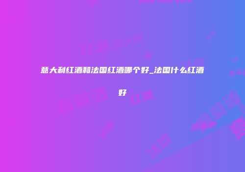 意大利红酒和法国红酒哪个好_法国什么红酒好