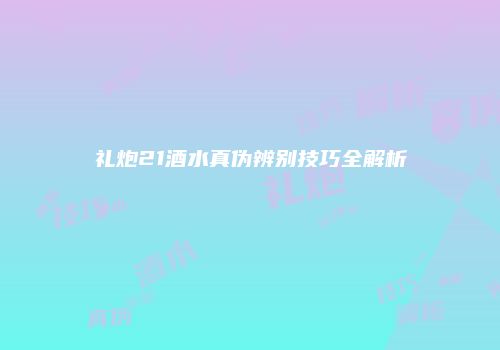 礼炮21酒水真伪辨别技巧全解析