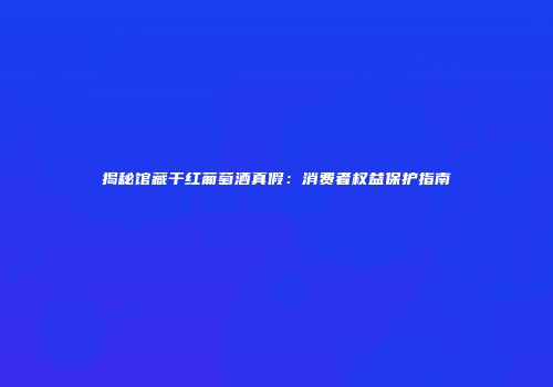 揭秘馆藏干红葡萄酒真假：消费者权益保护指南