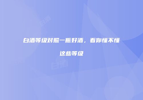 白酒等级对照一瓶好酒，看你懂不懂这些等级