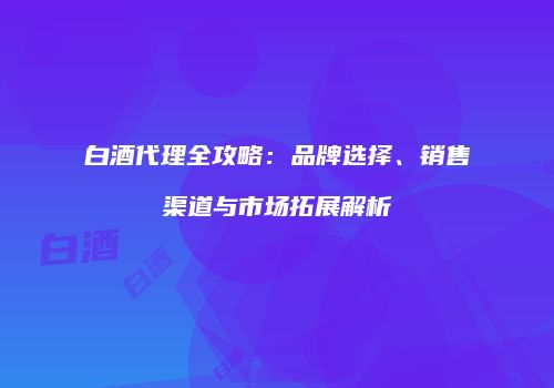 白酒代理全攻略：品牌选择、销售渠道与市场拓展解析