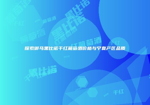 探索御马黑比诺干红葡萄酒价格与宁夏产区品质