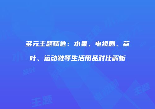 多元主题精选：水果、电视剧、茶叶、运动鞋等生活用品对比解析
