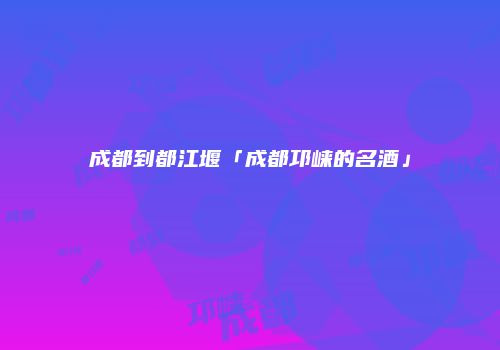 成都到都江堰「成都邛崃的名酒」