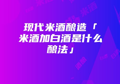 现代米酒酿造「米酒加白酒是什么酿法」