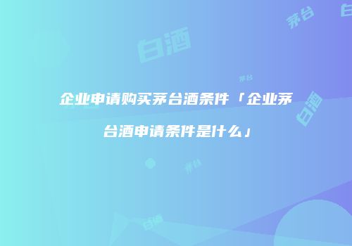 企业申请购买茅台酒条件「企业茅台酒申请条件是什么」