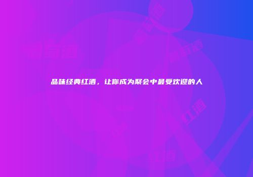 品味经典红酒，让你成为聚会中最受欢迎的人