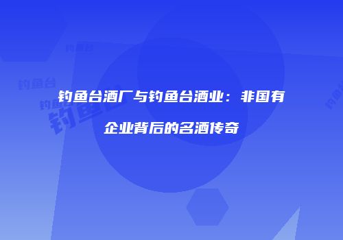 钓鱼台酒厂与钓鱼台酒业：非国有企业背后的名酒传奇