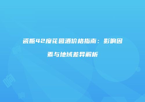 瓷瓶42度花园酒价格指南：影响因素与地域差异解析