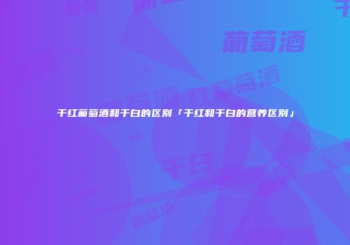 干红葡萄酒和干白的区别「干红和干白的营养区别」