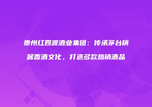 贵州红四渡酒业集团：传承茅台镇酱香酒文化，打造多款热销酒品