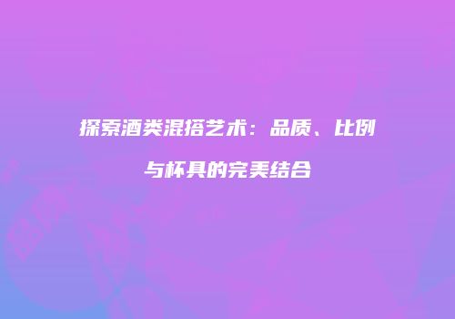 探索酒类混搭艺术：品质、比例与杯具的完美结合