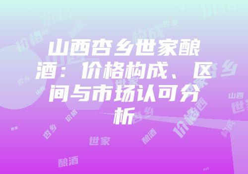 山西杏乡世家酿酒：价格构成、区间与市场认可分析