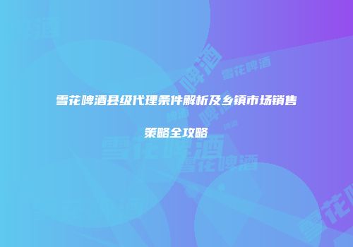 雪花啤酒县级代理条件解析及乡镇市场销售策略全攻略