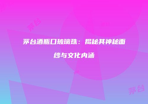 茅台酒瓶口玻璃珠：揭秘其神秘面纱与文化内涵