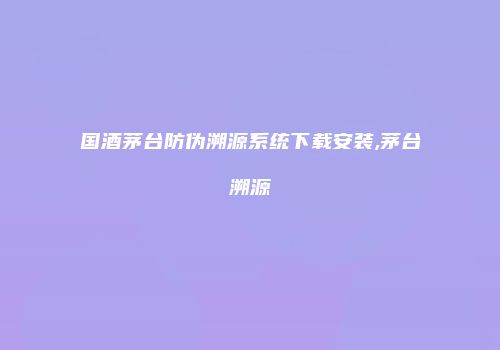 国酒茅台防伪溯源系统下载安装,茅台溯源
