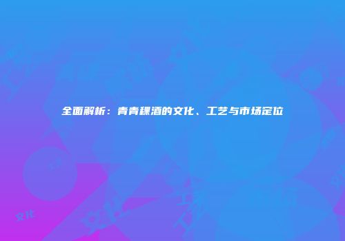 全面解析：青青稞酒的文化、工艺与市场定位