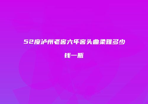 52度泸州老窖六年窖头曲柔雅多少钱一瓶