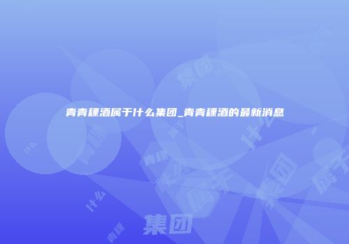 青青稞酒属于什么集团_青青稞酒的最新消息