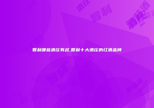 智利哪些酒庄有名,智利十大酒庄的红酒品牌