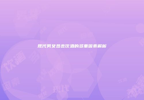 现代男女热衷饮酒的多重因素解析