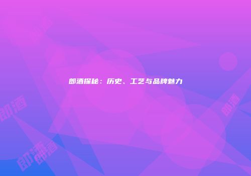 郎酒探秘：历史、工艺与品牌魅力