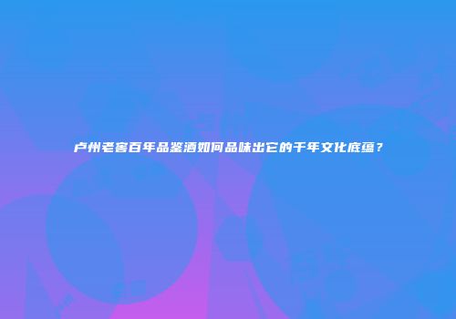卢州老窖百年品鉴酒如何品味出它的千年文化底蕴？