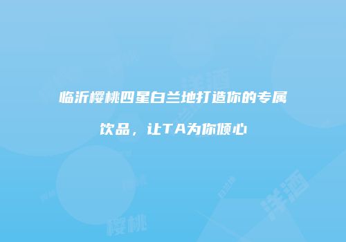 临沂樱桃四星白兰地打造你的专属饮品，让TA为你倾心