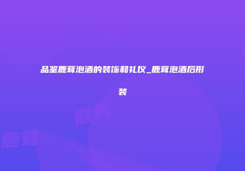 品鉴鹿茸泡酒的装饰和礼仪_鹿茸泡酒后形装