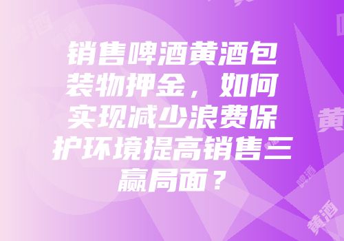 销售啤酒黄酒包装物押金，如何实现减少浪费保护环境提高销售三赢局面？