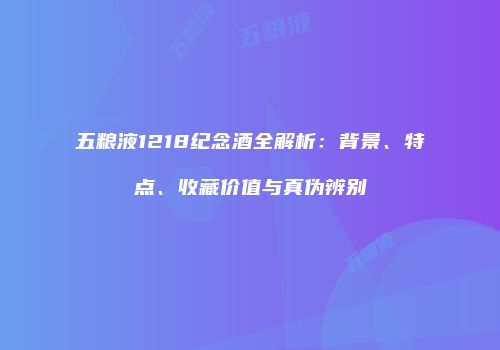 五粮液1218纪念酒全解析：背景、特点、收藏价值与真伪辨别