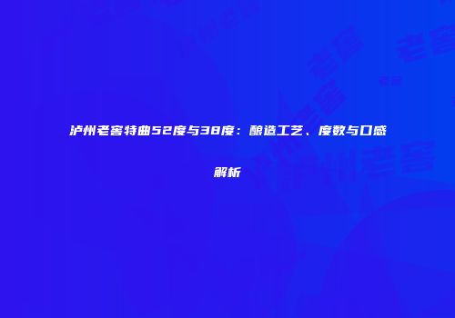 泸州老窖特曲52度与38度：酿造工艺、度数与口感解析