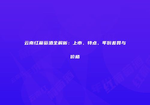 云南红葡萄酒全解析：上市、特点、年份差异与价格