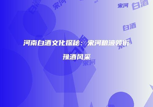 河南白酒文化探秘：宋河粮液领衔豫酒风采