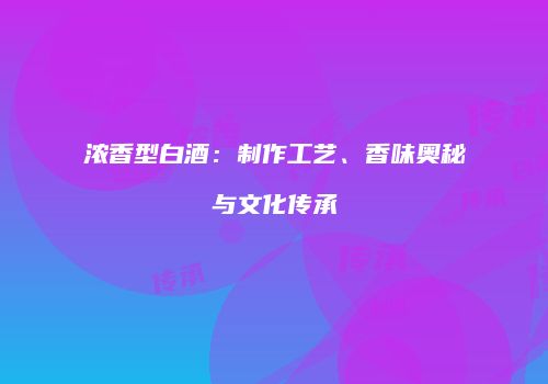 浓香型白酒：制作工艺、香味奥秘与文化传承
