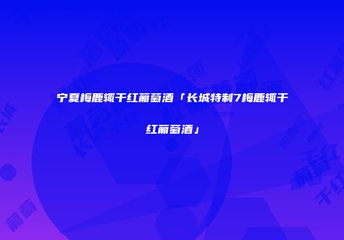 宁夏梅鹿辄干红葡萄酒「长城特制7梅鹿辄干红葡萄酒」