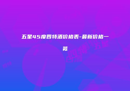 五星45度四特酒价格表-最新价格一览