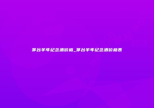 茅台羊年纪念酒价格_茅台羊年纪念酒价格表