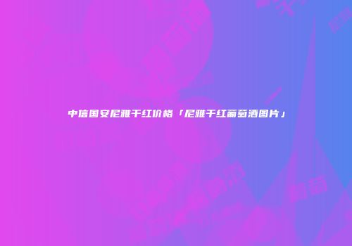 中信国安尼雅干红价格「尼雅干红葡萄酒图片」