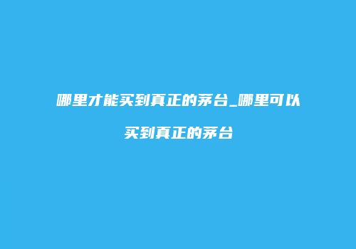 哪里才能买到真正的茅台_哪里可以买到真正的茅台