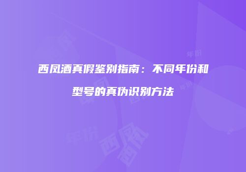 西凤酒真假鉴别指南：不同年份和型号的真伪识别方法