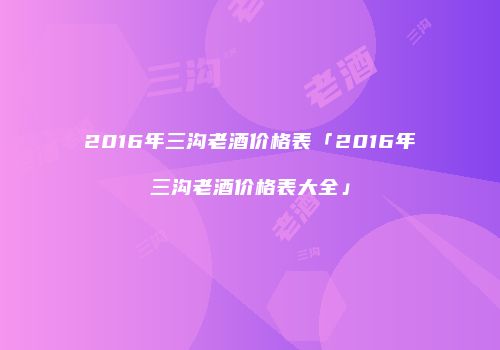 2016年三沟老酒价格表「2016年三沟老酒价格表大全」