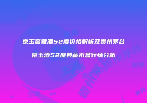 京玉窖藏酒52度价格解析及贵州茅台京玉酒52度典藏木盒行情分析